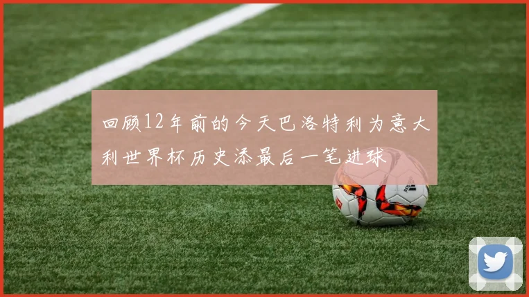 回顾12年前的今天巴洛特利为意大利世界杯历史添最后一笔进球