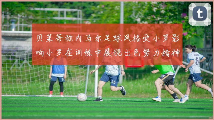贝莱蒂称内马尔足球风格受小罗影响小罗在训练中展现出色努力精神