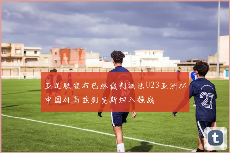 亚足联宣布巴林裁判执法U23亚洲杯中国对乌兹别克斯坦八强战