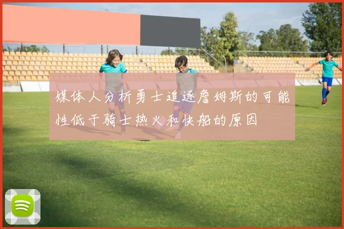 媒体人分析勇士追逐詹姆斯的可能性低于骑士热火和快船的原因
