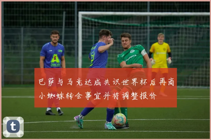 巴萨与马竞达成共识世界杯后再商小蜘蛛转会事宜并将调整报价