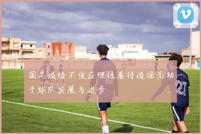 国足成绩不佳应理性看待造谣无助于球队发展与进步