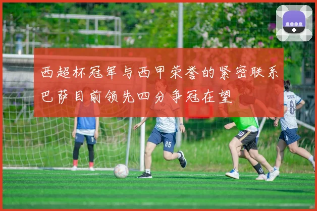 西超杯冠军与西甲荣誉的紧密联系巴萨目前领先四分争冠在望