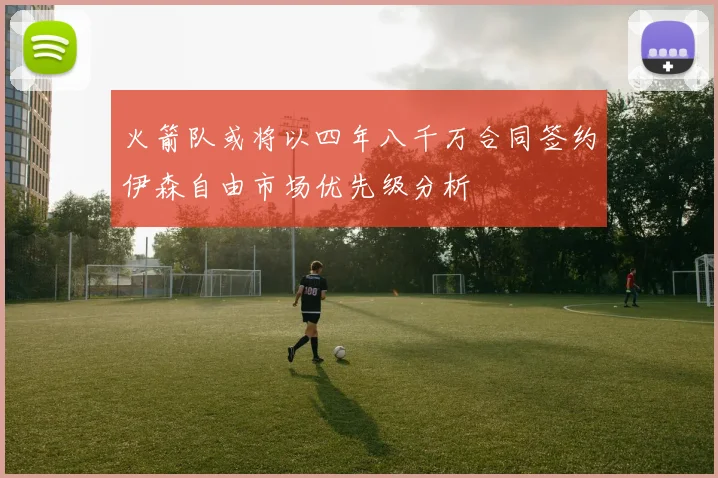 火箭队或将以四年八千万合同签约伊森自由市场优先级分析