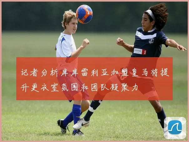 记者分析库库雷利亚加盟皇马将提升更衣室氛围和团队凝聚力