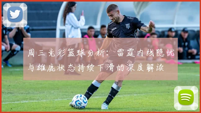 周三竞彩篮球分析：雷霆内线隐忧与雄鹿状态持续下滑的深度解读