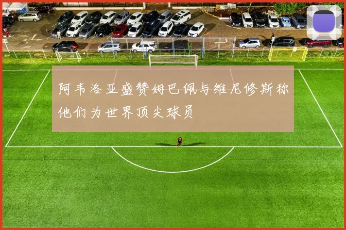 阿韦洛亚盛赞姆巴佩与维尼修斯称他们为世界顶尖球员