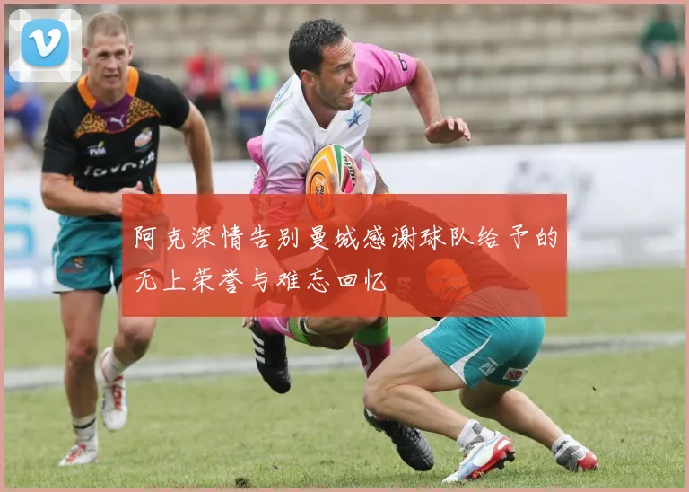 阿克深情告别曼城感谢球队给予的无上荣誉与难忘回忆