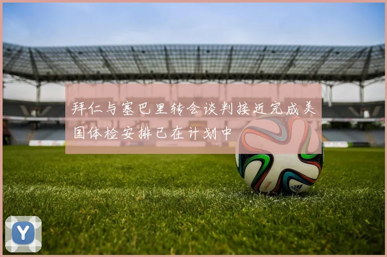 拜仁与塞巴里转会谈判接近完成美国体检安排已在计划中