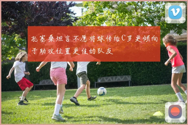孔塞桑坦言不愿将球传给C罗更倾向于助攻位置更佳的队友