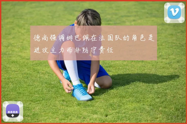 德尚强调姆巴佩在法国队的角色是进攻主力而非防守责任