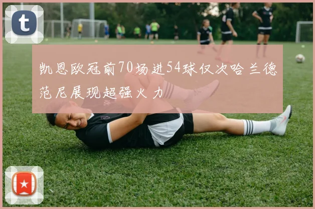 凯恩欧冠前70场进54球仅次哈兰德范尼展现超强火力