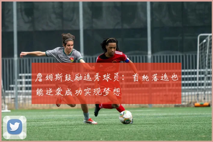 詹姆斯鼓励选秀球员：首轮落选也能逆袭成功实现梦想