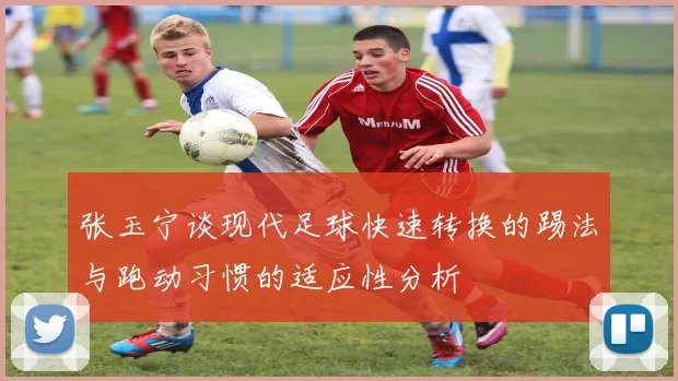 张玉宁谈现代足球快速转换的踢法与跑动习惯的适应性分析