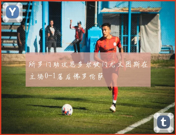 所罗门助攻恩多尔破门尤文图斯在主场0-1落后佛罗伦萨