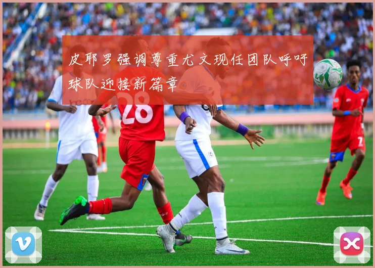 皮耶罗强调尊重尤文现任团队呼吁球队迎接新篇章