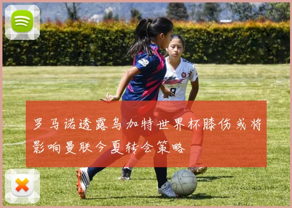 罗马诺透露乌加特世界杯膝伤或将影响曼联今夏转会策略