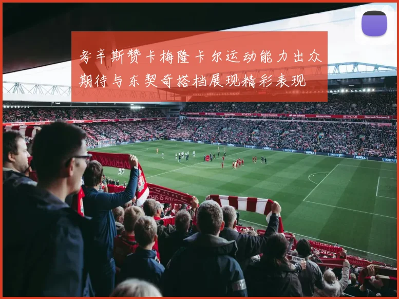 考辛斯赞卡梅隆卡尔运动能力出众期待与东契奇搭档展现精彩表现